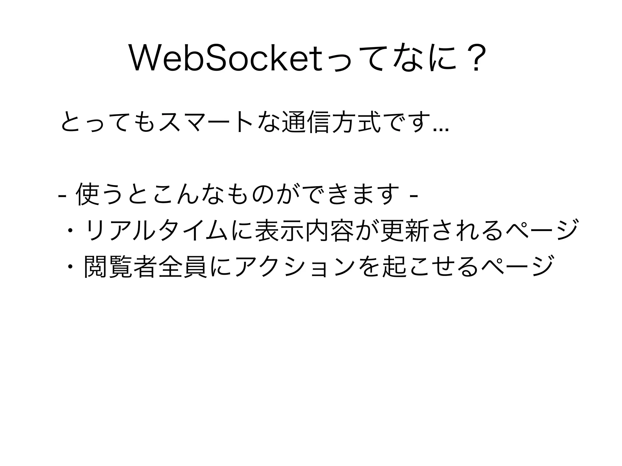 WebSocketってなに？
とってもスマートな通信方式です...

- 使うとこんなものができます -
・リアルタイムに表示内容が更新されるページ
・閲覧者全員にアクションを起こせるページ
 