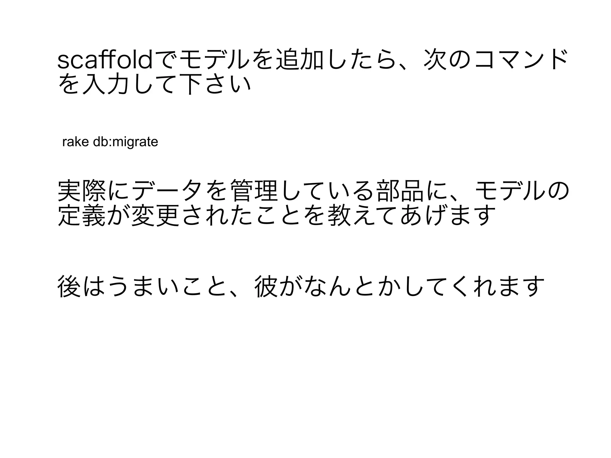 scaffoldでモデルを追加したら、次のコマンド
を入力して下さい

rake db:migrate


実際にデータを管理している部品に、モデルの
定義が変更されたことを教えてあげます

後はうまいこと、彼がなんとかしてくれます
 