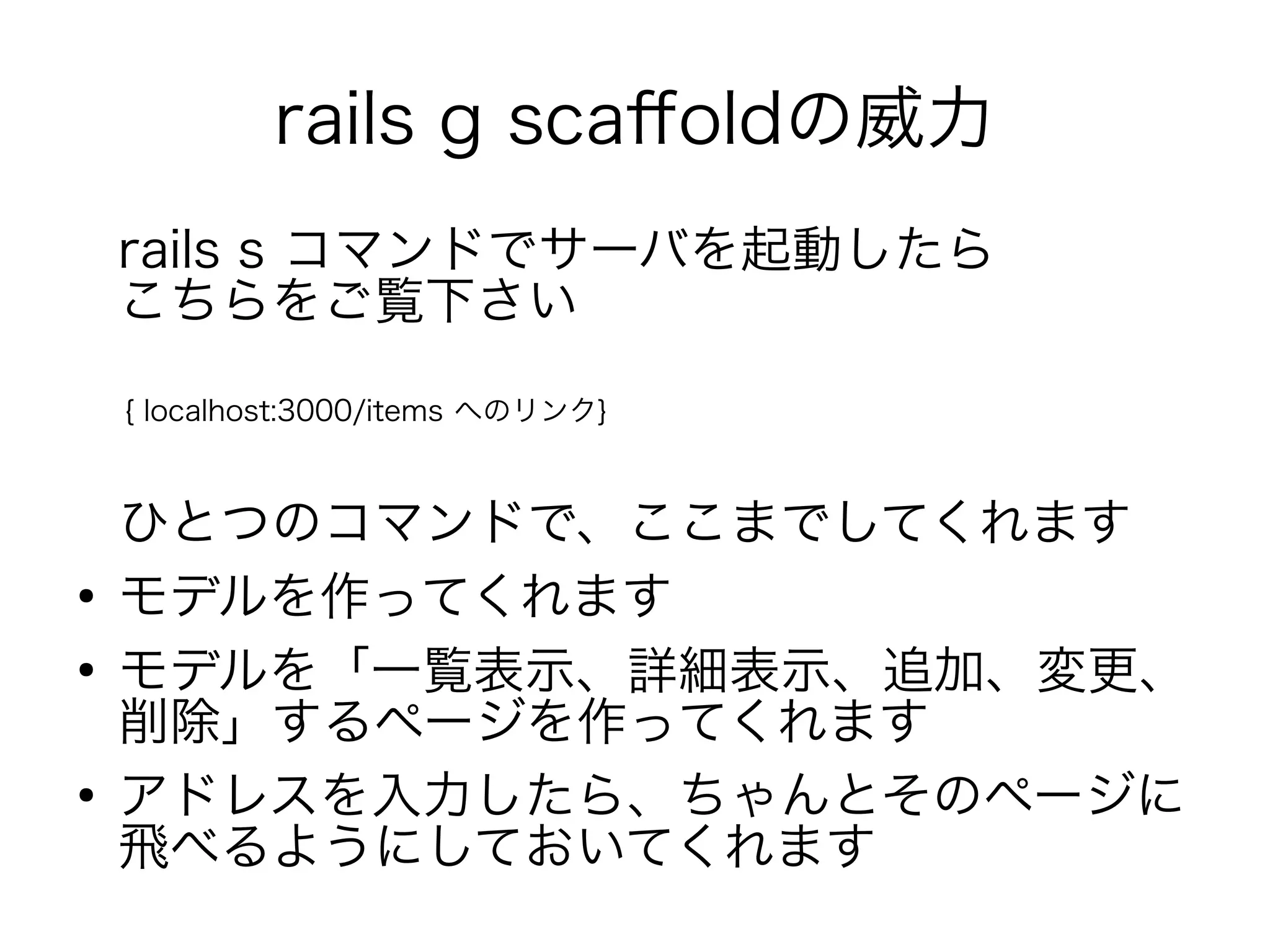 rails g scaffoldの威力
    rails s コマンドでサーバを起動したら　　　　
    こちらをご覧下さい
    { localhost:3000/items へのリンク}



    ひとつのコマンドで、ここまでしてくれます
●
    モデルを作ってくれます
●
    モデルを「一覧表示、詳細表示、追加、変更、
    削除」するページを作ってくれます
●
    アドレスを入力したら、ちゃんとそのページに
    飛べるようにしておいてくれます
 