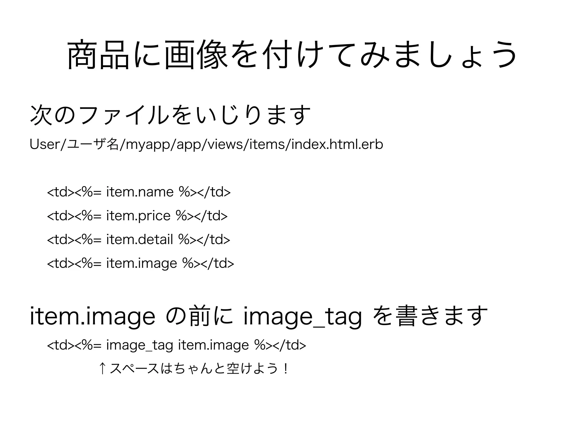 商品に画像を付けてみましょう
次のファイルをいじります
User/ユーザ名/myapp/app/views/items/index.html.erb


  <td><%= item.name %></td>
  <td><%= item.price %></td>
  <td><%= item.detail %></td>
  <td><%= item.image %></td>



item.image の前に image_tag を書きます
  <td><%= image_tag item.image %></td>
         ↑スペースはちゃんと空けよう！
 