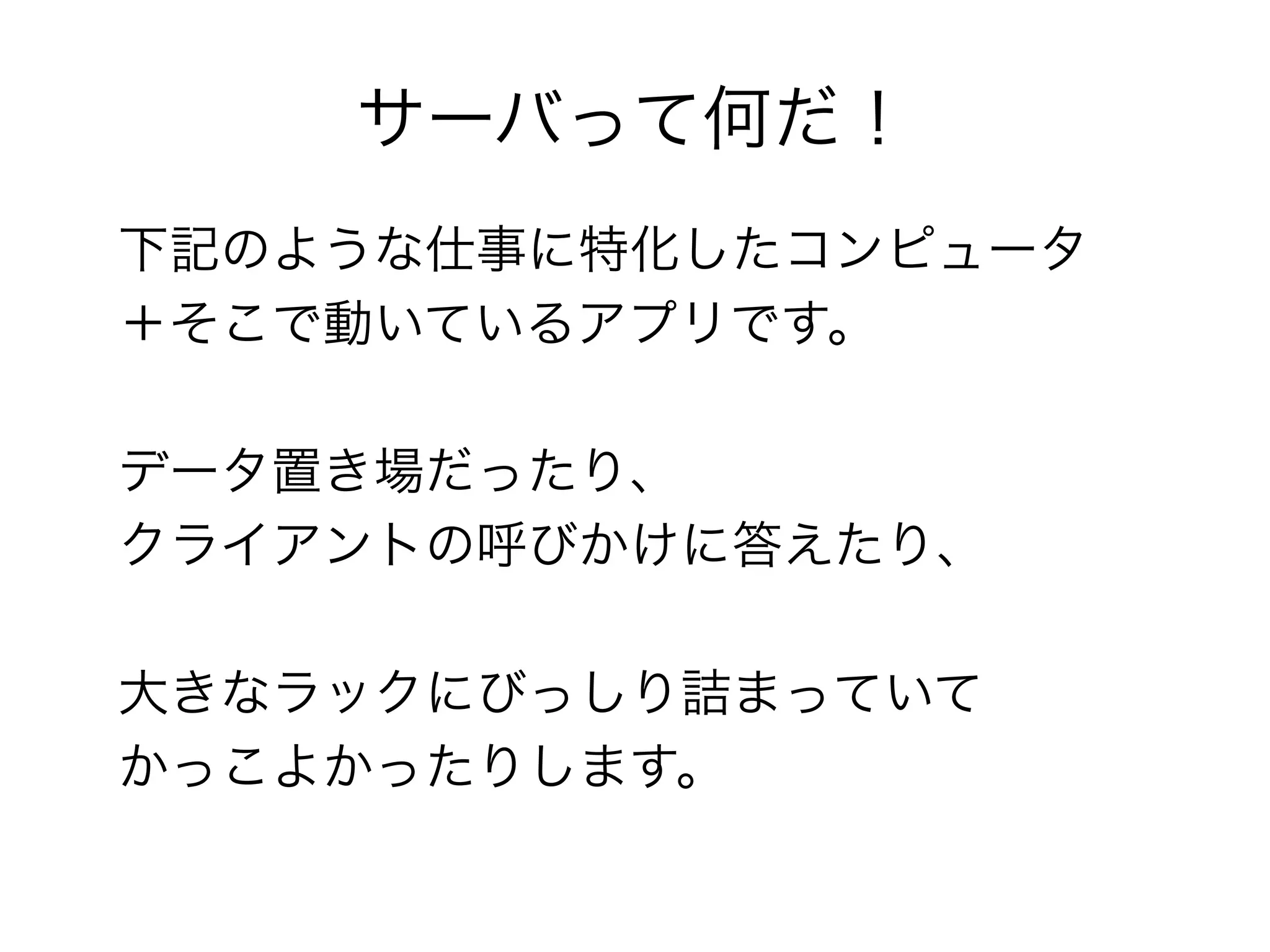 サーバって何だ！
下記のような仕事に特化したコンピュータ
＋そこで動いているアプリです。

データ置き場だったり、
クライアントの呼びかけに答えたり、

大きなラックにびっしり詰まっていて
かっこよかったりします。
 
