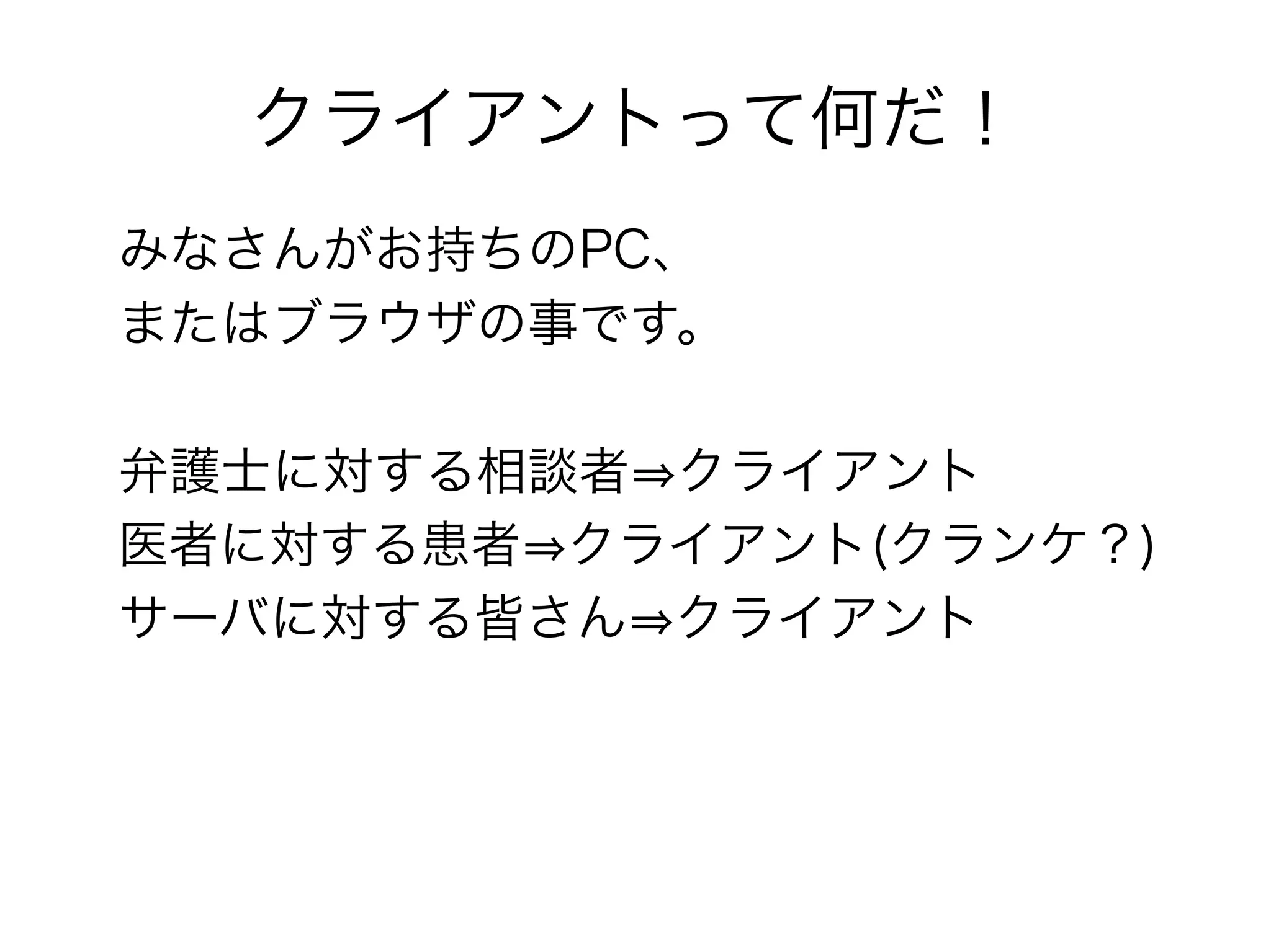 クライアントって何だ！
みなさんがお持ちのPC、
またはブラウザの事です。

弁護士に対する相談者⇒クライアント
医者に対する患者⇒クライアント(クランケ？)
サーバに対する皆さん⇒クライアント
 