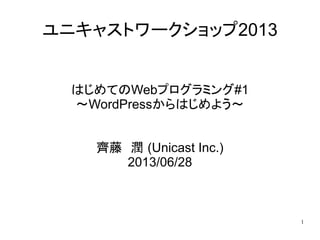 1
ユニキャストワークショップ2013
はじめてのWebプログラミング#1
～WordPressからはじめよう～
齊藤　潤 (Unicast Inc.)
2013/06/28
 