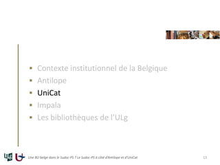  Contexte institutionnel de la Belgique
 Antilope
 UniCat
 Impala
 Les bibliothèques de l’ULg
Une BU belge dans le Sudoc-PS ? Le Sudoc-PS à côté d’Antilope et d’UniCat 13
 