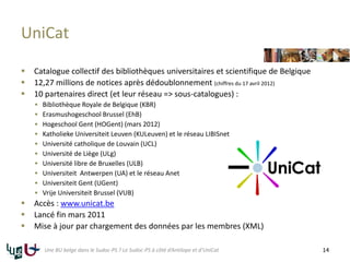UniCat
 Catalogue collectif des bibliothèques universitaires et scientifique de Belgique
 12,27 millions de notices après dédoublonnement (chiffres du 17 avril 2012)
 10 partenaires direct (et leur réseau => sous-catalogues) :
 Bibliothèque Royale de Belgique (KBR)
 Erasmushogeschool Brussel (EhB)
 Hogeschool Gent (HOGent) (mars 2012)
 Katholieke Universiteit Leuven (KULeuven) et le réseau LIBISnet
 Université catholique de Louvain (UCL)
 Université de Liège (ULg)
 Université libre de Bruxelles (ULB)
 Universiteit Antwerpen (UA) et le réseau Anet
 Universiteit Gent (UGent)
 Vrije Universiteit Brussel (VUB)
 Accès : www.unicat.be
 Lancé fin mars 2011
 Mise à jour par chargement des données par les membres (XML)
14Une BU belge dans le Sudoc-PS ? Le Sudoc-PS à côté d’Antilope et d’UniCat
 