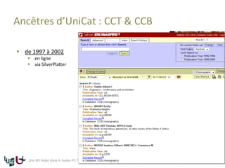Ancêtres d’UniCat : CCT & CCB
 de 1997 à 2002
 en ligne
 via SilverPlatter
16Une BU belge dans le Sudoc-PS ? Le Sudoc-PS à côté d’Antilope et d’UniCat
 