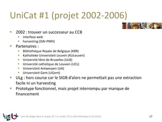 UniCat #1 (projet 2002-2006)
 2002 : trouver un successeur au CCB
 interface web
 harvesting (OAI-PMH)
 Partenaires :
 Bibliothèque Royale de Belgique (KBR)
 Katholieke Universiteit Leuven (KULeuven)
 Université libre de Bruxelles (ULB)
 Université catholique de Louvain (UCL)
 Universiteit Antwerpen (UA)
 Universiteit Gent (UGent)
 ULg : hors course car le SIGB d’alors ne permettait pas une extraction
facile ni un harvesting
 Prototype fonctionnel, mais projet interrompu par manque de
financement
17Une BU belge dans le Sudoc-PS ? Le Sudoc-PS à côté d’Antilope et d’UniCat
 