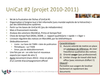 UniCat #2 (projet 2010-2011)
 Né de la frustration de l’échec d’UniCat #1
 Organisation à l’origine tout à fait informelle (sans mandat explicite de la hiérarchie) <
par des bibliothécaires systèmes
 Partir sur les bases de UniCat #1 (jeu de métadonnées)
 Mais à financement moindre
 Analyse des solutions WorldCat, Primo et SemperTool
 Choix de SemperTool (DOAJ, DOAB…) : rapport qualité/prix + rapide + « léger »
 Livraison régulière des notices en MarcXML par les bibliothèques
 Dédoublonnement :
 Livres : sur base de l’ISBN + date de publication
 Périodiques : sur l’ISSN
 Sinon, pas de dédoublonnement
 Une fois par an : on vide tout et nouveaux
exports (on repart de zéro !)
 Après lancement (mars 2011) : mise en place
d’un comité d’accompagnement officiel
18Une BU belge dans le Sudoc-PS ? Le Sudoc-PS à côté d’Antilope et d’UniCat
Caractéristiques :
1) Aucune volonté de mettre en place
un catalogue de référence, de viser
l’excellence qualitative des notices
2) Orienté usager (pas professionnel)
3) Limiter charge de travail côté back
office (avec minimum d’effort !!)
Objectif :
Permettre aux usagers de localiser
facilement et rapidement des
documents
 