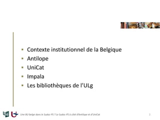  Contexte institutionnel de la Belgique
 Antilope
 UniCat
 Impala
 Les bibliothèques de l’ULg
Une BU belge dans le Sudoc-PS ? Le Sudoc-PS à côté d’Antilope et d’UniCat 2
 