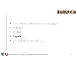  Contexte institutionnel de la Belgique
 Antilope
 UniCat
 Impala
 Les bibliothèques de l’ULg
Une BU belge dans le Sudoc-PS ? Le Sudoc-PS à côté d’Antilope et d’UniCat 24
 