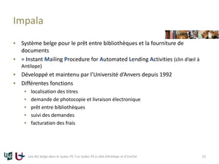Impala
 Système belge pour le prêt entre bibliothèques et la fourniture de
documents
 = Instant Mailing Procedure for Automated Lending Activities (clin d’œil à
Antilope)
 Développé et maintenu par l’Université d’Anvers depuis 1992
 Différentes fonctions
 localisation des titres
 demande de photocopie et livraison électronique
 prêt entre bibliothèques
 suivi des demandes
 facturation des frais
Une BU belge dans le Sudoc-PS ? Le Sudoc-PS à côté d’Antilope et d’UniCat 25
 
