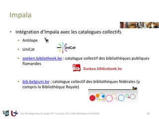 Impala
 Intégration d’Impala avec les catalogues collectifs
 Antilope
 UniCat
 zoeken.bibliotheek.be : catalogue collectif des bibliothèques publiques
flamandes
 bib.belgium.be : catalogue collectif des bibliothèques fédérales (y
compris la Bibliothèque Royale)
Une BU belge dans le Sudoc-PS ? Le Sudoc-PS à côté d’Antilope et d’UniCat 26
 