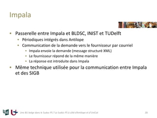 Impala
 Passerelle entre Impala et BLDSC, INIST et TUDelft
 Périodiques intégrés dans Antilope
 Communication de la demande vers le fournisseur par courriel
 Impala envoie la demande (message structuré XML)
 Le fournisseur répond de la même manière
 La réponse est introduite dans Impala
 Même technique utilisée pour la communication entre Impala
et des SIGB
Une BU belge dans le Sudoc-PS ? Le Sudoc-PS à côté d’Antilope et d’UniCat 28
 
