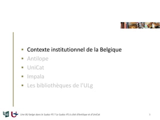  Contexte institutionnel de la Belgique
 Antilope
 UniCat
 Impala
 Les bibliothèques de l’ULg
Une BU belge dans le Sudoc-PS ? Le Sudoc-PS à côté d’Antilope et d’UniCat 3
 