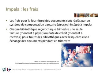 Impala : les frais
 Les frais pour la fourniture des documents sont réglés par un
système de compensation bancaire (clearing) intégré à Impala
 Chaque bibliothèque reçoit chaque trimestre une seule
facture (montant à payer) ou note de crédit (montant à
recevoir) pour toutes les bibliothèques avec lesquelles elle a
échangé des documents pendant ce trimestre
Une BU belge dans le Sudoc-PS ? Le Sudoc-PS à côté d’Antilope et d’UniCat
Photo : Les aventures médiumniques de Lulu
http://www.lulumineuse.com/pages/aventures/l-argent-fait-il-le-bonheur.html
31
 