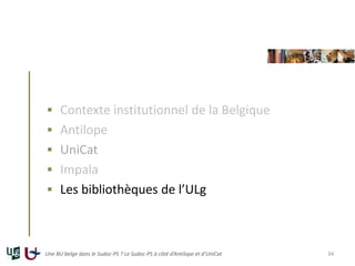  Contexte institutionnel de la Belgique
 Antilope
 UniCat
 Impala
 Les bibliothèques de l’ULg
Une BU belge dans le Sudoc-PS ? Le Sudoc-PS à côté d’Antilope et d’UniCat 34
 