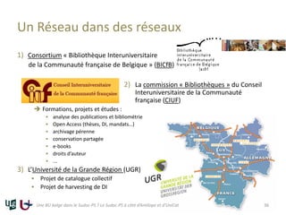 1) Consortium « Bibliothèque Interuniversitaire
de la Communauté française de Belgique » (BICfB)
2) La commission « Bibliothèques » du Conseil
Interuniversitaire de la Communauté
française (CIUF)
 Formations, projets et études :
 analyse des publications et bibliométrie
 Open Access (thèses, DI, mandats…)
 archivage pérenne
 conservation partagée
 e-books
 droits d’auteur
 ...
3) L’Université de la Grande Région (UGR)
 Projet de catalogue collectif
 Projet de harvesting de DI
Un Réseau dans des réseaux
Une BU belge dans le Sudoc-PS ? Le Sudoc-PS à côté d’Antilope et d’UniCat 36
 