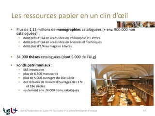 Les ressources papier en un clin d’œil
 Plus de 1,13 millions de monographies cataloguées (+ env. 900.000 non
cataloguées) :
 dont près d’1/4 en accès libre en Philosophie et Lettres
 dont près d’1/4 en accès libre en Sciences et Techniques
 dont plus d’1/4 au magasin à livres
 34.000 thèses cataloguées (dont 5.000 de l’ULg)
 Fonds patrimoniaux :
 565 incunables
 plus de 6.500 manuscrits
 plus de 5.000 ouvrages du 16e siècle
 des dizaines de milliers d’ouvrages des 17e
et 18e siècles
 seulement env. 24.000 items catalogués
37Une BU belge dans le Sudoc-PS ? Le Sudoc-PS à côté d’Antilope et d’UniCat
 