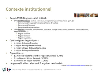 Contexte institutionnel
 Depuis 1993, Belgique = état fédéral :
 trois Communautés (culture, audiovisuel, enseignement, aide à la jeunesse, sport…) :
 Communauté française [Fédération Wallonie-Bruxelles]
 Communauté flamande
 Communauté germanophone
 trois Régions (économie, environnement, agriculture, énergie, travaux publics, commerce extérieur, tourisme,
emploi, transports...) :
 Région wallonne
 Région flamande
 Région bruxelloise
 Quatre régions linguistiques :
 la région de langue française
 la région de langue néerlandaise
 la région bilingue de Bruxelles-Capitale
 la région de langue allemande
 Population (*) :
 1,1 million d'habitants vivent en Région bruxelloise (9,74%)
 6,1 millions en Région flamande (57,80%)
 3,4 millions en Région wallonne (32,46%)
 Langues officielles : allemand, français et néerlandais
(*) Source : http://fr.wikipedia.org/wiki/Belgique (30 mai 2012)
Une BU belge dans le Sudoc-PS ? Le Sudoc-PS à côté d’Antilope et d’UniCat 4
 