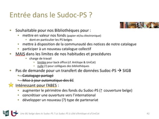 Entrée dans le Sudoc-PS ?
 Souhaitable pour nos Bibliothèques pour :
 mettre en valeur nos fonds (papier et/ou électronique)
 dont en particulier les PS belges
 mettre à disposition de la communauté des notices de notre catalogue
 participer à un nouveau catalogue collectif
 MAIS dans les limites de nos habitudes et procédures
 charge de travail
 limitée pour back office (cf. Antilope & UniCat)
 nulle (!) pour collègues des bibliothèques
 Pas de demande pour un transfert de données Sudoc-PS  SIGB
 Catalogage partagé
 Mise à jour automatique des EC
 Intéressant pour l’ABES :
 augmenter le périmètre des fonds du Sudoc-PS (↑ couverture belge)
 concrétiser une ouverture vers l’international
 développer un nouveau (?) type de partenariat
Une BU belge dans le Sudoc-PS ? Le Sudoc-PS à côté d’Antilope et d’UniCat 42
 