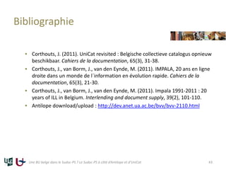 Bibliographie
 Corthouts, J. (2011). UniCat revisited : Belgische collectieve catalogus opnieuw
beschikbaar. Cahiers de la documentation, 65(3), 31-38.
 Corthouts, J., van Borm, J., van den Eynde, M. (2011). IMPALA, 20 ans en ligne
droite dans un monde de l´information en évolution rapide. Cahiers de la
documentation, 65(3), 21-30.
 Corthouts, J., van Borm, J., van den Eynde, M. (2011). Impala 1991-2011 : 20
years of ILL in Belgium. Interlending and document supply, 39(2), 101-110.
 Antilope download/upload : http://dev.anet.ua.ac.be/bvv/bvv-2110.html
Une BU belge dans le Sudoc-PS ? Le Sudoc-PS à côté d’Antilope et d’UniCat 43
 
