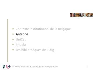  Contexte institutionnel de la Belgique
 Antilope
 UniCat
 Impala
 Les bibliothèques de l’ULg
Une BU belge dans le Sudoc-PS ? Le Sudoc-PS à côté d’Antilope et d’UniCat 8
 