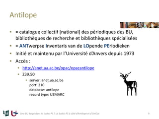 Antilope
 = catalogue collectif [national] des périodiques des BU,
bibliothèques de recherche et bibliothèques spécialisées
 = ANTwerpse Inventaris van de LOpende PEriodieken
 Initié et maintenu par l’Université d’Anvers depuis 1973
 Accès :
 http://anet.ua.ac.be/opac/opacantilope
 Z39.50
 server: anet.ua.ac.be
port: 210
database: antilope
record type: USMARC
Une BU belge dans le Sudoc-PS ? Le Sudoc-PS à côté d’Antilope et d’UniCat 9
 