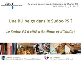 Une BU belge dans le Sudoc-PS ?
Le Sudoc-PS à côté d’Antilope et d’UniCat
Réunion des centres régionaux du Sudoc-PS
Montpellier, 21 juin 2012
François Renaville
Université de Liège (ULg). Réseau des Bibliothèques
Jan Corthouts
Universiteit Antwerpen (UA). Anet
 