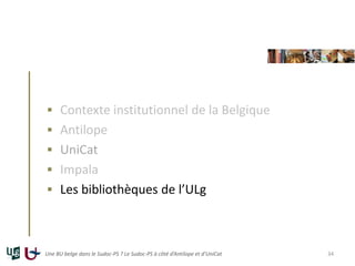  Contexte institutionnel de la Belgique
 Antilope
 UniCat
 Impala
 Les bibliothèques de l’ULg
Une BU belge dans le Su...