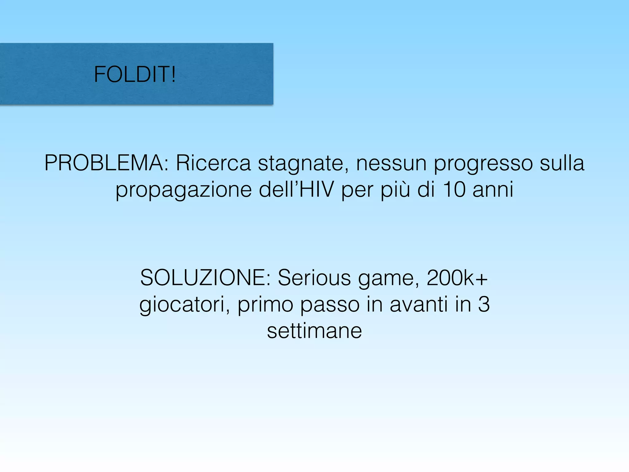 FOLDIT!
PROBLEMA: Ricerca stagnate, nessun progresso sulla
propagazione dell’HIV per più di 10 anni
SOLUZIONE: Serious game, 200k+
giocatori, primo passo in avanti in 3
settimane
 