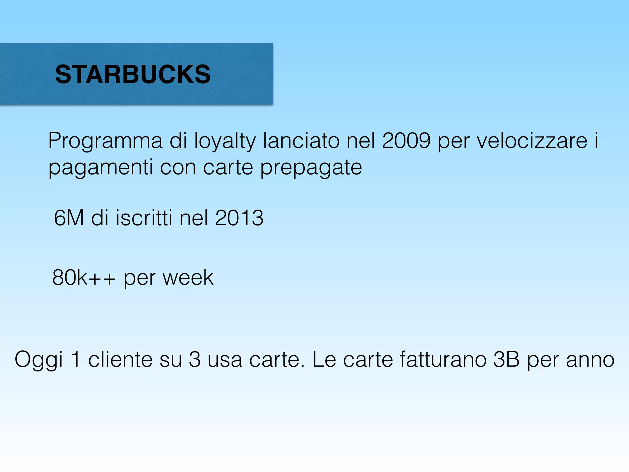 STARBUCKS
Programma di loyalty lanciato nel 2009 per velocizzare i
pagamenti con carte prepagate
6M di iscritti nel 2013
80k++ per week
Oggi 1 cliente su 3 usa carte. Le carte fatturano 3B per anno
 