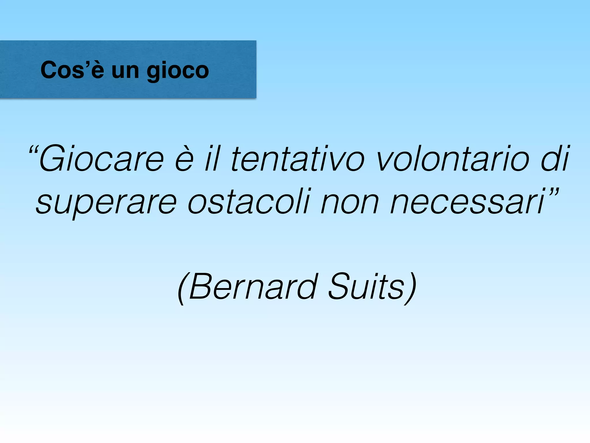 Cos’è un gioco
“Giocare è il tentativo volontario di
superare ostacoli non necessari”
(Bernard Suits)
 