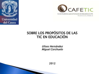 SOBRE LOS PROPÓSITOS DE LAS
     TIC EN EDUCACIÓN

       Ulises Hernández
       Miguel Corchuelo




            2012
 