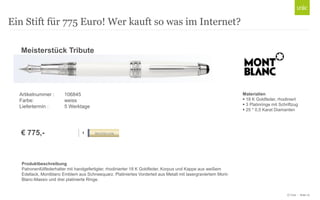 © Unic - Seite 10
Ein Stift für 775 Euro! Wer kauft so was im Internet?
ROLLER 106845
Produktbeschreibung
Patronenfüllfederhalter mit handgefertigter, rhodinierter 18 K Goldfeder, Korpus und Kappe aus weißem
Edellack, Montblanc Emblem aus Schneequarz. Platiniertes Vorderteil aus Metall mit lasergraviertem Mont-
Blanc-Massiv und drei platinierte Ringe.
Meisterstück Tribute
€ 775,-
Artikelnummer : 106845
Farbe: weiss
Liefertermin : 5 Werktage
Materialien
 18 K Goldfeder, rhodiniert
 3 Platinringe mit Schriftzug
 25 * 0,5 Karat Diamanten
 