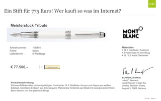 © Unic - Seite 11
Ein Stift für 775 Euro! Wer kauft so was im Internet?
ROLLER 106845
Produktbeschreibung
Patronenfüllfederhalter mit handgefertigter, rhodinierter 18 K Goldfeder, Korpus und Kappe aus weißem
Edellack, Montblanc Emblem aus Schneequarz. Platiniertes Vorderteil aus Metall mit lasergraviertem Mont-
Blanc-Massiv und drei platinierte Ringe.
Meisterstück Tribute
€ 840,-
Materialien
 18 K Goldfeder, rhodiniert
 3 Platinringe mit Schriftzug
 25 * 0,5 Karat Diamanten
Echtheit Zertifikat
John F. Kennedy
used this pen to sign the
Limited Test Ban Treaty
August 5, 1963, Geneva.
€ 77.500,-
Artikelnummer : 106845
Farbe: weiss
Liefertermin : 5 Werktage
 