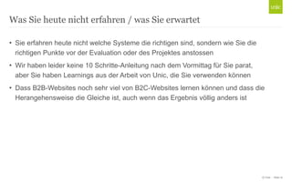 © Unic - Seite 12
• Sie erfahren heute nicht welche Systeme die richtigen sind, sondern wie Sie die
richtigen Punkte vor der Evaluation oder des Projektes anstossen
• Wir haben leider keine 10 Schritte-Anleitung nach dem Vormittag für Sie parat,
aber Sie haben Learnings aus der Arbeit von Unic, die Sie verwenden können
• Dass B2B-Websites noch sehr viel von B2C-Websites lernen können und dass die
Herangehensweise die Gleiche ist, auch wenn das Ergebnis völlig anders ist
Was Sie heute nicht erfahren / was Sie erwartet
 