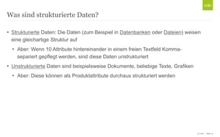© Unic - Seite 14
• Strukturierte Daten: Die Daten (zum Beispiel in Datenbanken oder Dateien) weisen
eine gleichartige Struktur auf
• Aber: Wenn 10 Attribute hintereinander in einem freien Textfeld Komma-
separiert gepflegt werden, sind diese Daten unstrukturiert
• Unstrukturierte Daten sind beispielsweise Dokumente, beliebige Texte, Grafiken
• Aber: Diese können als Produktattribute durchaus strukturiert werden
Was sind strukturierte Daten?
 