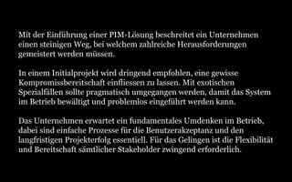 Mit der Einführung einer PIM-Lösung beschreitet ein Unternehmen
einen steinigen Weg, bei welchem zahlreiche Herausforderungen
gemeistert werden müssen.
In einem Initialprojekt wird dringend empfohlen, eine gewisse
Kompromissbereitschaft einfliessen zu lassen. Mit exotischen
Spezialfällen sollte pragmatisch umgegangen werden, damit das System
im Betrieb bewältigt und problemlos eingeführt werden kann.
Das Unternehmen erwartet ein fundamentales Umdenken im Betrieb,
dabei sind einfache Prozesse für die Benutzerakzeptanz und den
langfristigen Projekterfolg essentiell. Für das Gelingen ist die Flexibilität
und Bereitschaft sämtlicher Stakeholder zwingend erforderlich.
 