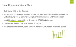 © Unic - Seite 4
• Gründung 1996 in der Schweiz
• Konzeption, Entwicklung und Betrieb von hochwertigen E-Business-Lösungen zur
Unterstützung von E-Commerce, digitaler Kommunikation und Collaboration
• Unabhängige, inhabergeführte Gruppe mit 270 Mitarbeitenden
• Umsatz von 38 Mio CHF bzw. 33 Mio Euro (2011)
• 7 Standorte: Amsterdam, Bern, Brüssel, Karlsruhe, München, Wien und Zürich
Unic Update auf einen Blick
 