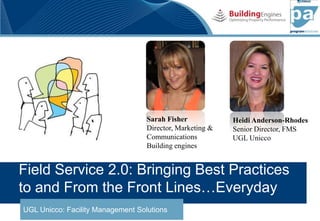 Sarah Fisher            Heidi Anderson-Rhodes
                                   Director, Marketing &   Senior Director, FMS
                                   Communications          UGL Unicco
                                   Building engines


Field Service 2.0: Bringing Best Practices
to and From the Front Lines…Everyday
UGL Unicco: Facility Management Solutions
UGL Unicco Program Absolutes
 