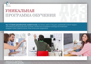 010
ФАКУЛЬТЕТ ДИЗАЙНА
ГРАФИЧЕСКИЙ ДИЗАЙН
Уникальная
программа обученияыготовимдизайнеровуниверсаловкоторыепозаверениюобразованияготовыреатьирокийспектрзадачинимумбессмысленнойтеорииориентирвпервуюочередьнапрактикуаждаятемаподкрепленапрактическимзаданием
МЫ ГОТОВИМ ДИЗАЙНЕРОВ-УНИВЕРСАЛОВ, КОТОРЫЕ СМОГУТ РЕШАТЬ ШИРОКИЙ СПЕКТР ЗАДАЧ.
МИНИМУМ БЕССМЫСЛЕННОЙ ТЕОРИИ, ОРИЕНТИР В ПЕРВУЮ ОЧЕРЕДЬ НА ПРАКТИКУ.
КАЖДАЯ ТЕМА ПОДКРЕПЛЕНА ПРАКТИЧЕСКИМ ЗАДАНИЕМ.
 