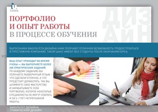 013
ФАКУЛЬТЕТ ДИЗАЙНА
ГРАФИЧЕСКИЙ ДИЗАЙН
Портфолио
и опыт работы
в процессе обучения
ыпускникифакультетадизайнаполучаютотличнуювозможностьтрудоустроитьсявпрестижнуюкомпаниюакойансимеютвсестудентыпослеокончаниякурса
Ваш опыт приходит во время
учебы — вы выполняете более
200 практических заданий.
По каждому заданию вы
получаете развернутый отзыв —
что сделали отлично, а что
предстоит доработать. Так вы
шлифуете свое мастерство
и нарабатываете себе
портфолио, которое некоторые
специалисты не могут собрать
и за 5–7 лет непрерывной
работы.
ВЫПУСКНИКИ ФАКУЛЬТЕТА ДИЗАЙНА УНИК ПОЛУЧАЮТ ОТЛИЧНУЮ ВОЗМОЖНОСТЬ ТРУДОУСТРОИТЬСЯ
В ПРЕСТИЖНУЮ КОМПАНИЮ. ТАКОЙ ШАНС ИМЕЮТ ВСЕ СТУДЕНТЫ ПОСЛЕ ОКОНЧАНИЯ КУРСА.
 