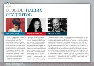 015
ФАКУЛЬТЕТ ДИЗАЙНА
ГРАФИЧЕСКИЙ ДИЗАЙН
Отзывы наших
студентов
Хочется отметить очень интересный преподавательский состав
факультета дизайна института УНИК. Ценно то, что это специали-
сты практики, помимо УНИКа ведущие занятия в Британской Шко-
ле дизайна и Московском полиграфическом институте. Работая
дизайнером и издательском доме, мне часто приходится сталки-
ваться с авралами на работе, иногда приходится засиживаться на
работе допоздна, пока не сдашь номер журнала или газеты.
В этом контексте дистанционное обучение приобретает для меня
дополнительные преимущества, так как если я не попадаю на лек-
цию, ее можно прослушать в записи, что вряд ли было бы возмож-
но при очном обучении. Главное, конечно, что несмотря на доста-
точно напряженный график занятий, учебу удобно совмещать как с
работой, так и с другими областями жизни. Что очень важно для
такого занятого взрослого человека, как я •
Я студентка факультета ди-
зайна. Это – первый факультет в
России, где дистанционно осу-
ществляется обучение дизайну.
Лекции ведут мастера своего
дела, вдохновляя и заряжая нас
творческой энергией. Общение
происходит в режиме «онлайн»,
где преподаватели делятся сво-
им опытом. Теоретический ма-
териал закрепляется интерес-
ными практическими заданиям.
Обучаясь в УНИКе, идешь в ногу
со временем, получая новые
знания, навыки и знакомства!
Софья Ковальчук
Когда я сама читала отзывы об
институте УНИК, то думала, что
институт пиарит себя сам,
или нанимает людей, которые
пишут эти отзывы. Но... Решила
рискнуть, потому что сижу с малы-
шом дома, а время терять не хо-
чется совсем. Поступила в УНИК
и совершенно не жалею: пары
безумно интересные, примеры,
которые нам приводят, самые
актуальные и очень вдохновляю-
щие! Преподаватели легки
в общении, всегда открыты
и умеют заинтересовать •
Любовь Мхитарьян Виталий Лернер
 