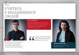 016
ФАКУЛЬТЕТ ДИЗАЙНА
ГРАФИЧЕСКИЙ ДИЗАЙН
Учитесь
у выдающихся
людей
ызник
гор
Арт-директор брендингового агенства
«Plenum». Профессионально занимается
графическим дизайном около10 лет;
специализация — разработка систем
идентичности брендов.
Основные критерии работы —
системность, внимание
к деталям, возможность
практической реализации.”сегдареализуйтесвоиидеиначеонипридуткдругомучеловеку
ВСЕГДА РЕАЛИЗУЙТЕ СВОИ
ИДЕИ. ИНАЧЕ ОНИ ПРИДУТ
К ДРУГОМУ ЧЕЛОВЕКУ.”
Федотов Дмитрий
Арт-директор частной студии
DesignFamilyGroup.
 