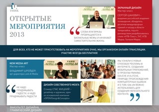 ФАКУЛЬТЕТ ДИЗАЙНА
ГРАФИЧЕСКИЙ ДИЗАЙН
Открытые
мероприятия
2013
Экранный дизайн
Мастер-класс
Сергей Шанович –
академик российской академии
телевидения, обладатель
десятков международных
премий и наград в области
теледизайна, под его
руководством разрабатывались
стили «НТВ-Плюс», ТНТ, НТВ
Медиа, Газпром Медиа
Дизайн собственного мозга
Спикер Стас Жицкий –
дизайнер и художник, один
из основателей компании
«OPEN!Design&Concepts»
New media art
Мастер-класс
Владимир Шрейдер,
арт-директора Look At Media
Мы узнали о новых
способах рекламы в
интернете, создании
мобильных приложений,
о проектах Parking
Douche и Glitche,
природе происхождения
компьютерных ошибок
и о том, как их можно
использовать для
создания увлекательного
контента
Для всех, кто не может присутствовать на мероприятиях очно, мы организуем онлайн трансляции.
Участие всегда бесплатное
Слова или фразы
превращаются в
визуальные мемы и начинают
самостоятельную жизнь
Не надо
придумывать
гадости, а надо
придумывать радости
 