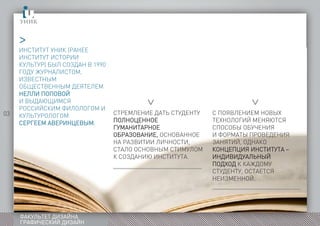 03
ФАКУЛЬТЕТ ДИЗАЙНА
ГРАФИЧЕСКИЙ ДИЗАЙН
ИНСТИТУТ УНИК (РАНЕЕ
ИНСТИТУТ ИСТОРИИ
КУЛЬТУР) БЫЛ СОЗДАН В 1990
ГОДУ ЖУРНАЛИСТОМ,
ИЗВЕСТНЫМ
ОБЩЕСТВЕННЫМ ДЕЯТЕЛЕМ
НЕЛЛИ ПОПОВОЙ
И ВЫДАЮЩИМСЯ
РОССИЙСКИМ ФИЛОЛОГОМ И
КУЛЬТУРОЛОГОМ
СЕРГЕЕМ АВЕРИНЦЕВЫМ.
>
>
>
СТРЕМЛЕНИЕ ДАТЬ СТУДЕНТУ
ПОЛНОЦЕННОЕ
ГУМАНИТАРНОЕ
ОБРАЗОВАНИЕ, ОСНОВАННОЕ
НА РАЗВИТИИ ЛИЧНОСТИ,
СТАЛО ОСНОВНЫМ СТИМУЛОМ
К СОЗДАНИЮ ИНСТИТУТА.
С ПОЯВЛЕНИЕМ НОВЫХ
ТЕХНОЛОГИЙ МЕНЯЮТСЯ
СПОСОБЫ ОБУЧЕНИЯ
И ФОРМАТЫ ПРОВЕДЕНИЯ
ЗАНЯТИЙ, ОДНАКО
КОНЦЕПЦИЯ ИНСТИТУТА –
ИНДИВИДУАЛЬНЫЙ
ПОДХОД К КАЖДОМУ
СТУДЕНТУ, ОСТАЕТСЯ
НЕИЗМЕННОЙ.
 