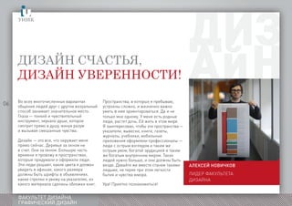 06
ФАКУЛЬТЕТ ДИЗАЙНА
ГРАФИЧЕСКИЙ ДИЗАЙН
Дизайн счастья,
дизайн уверенности!
Алексей НОВИЧКОВ
Лидер факультетаграфическогои
дизайна
Во всех многочисленных вариантах
общения людей друг с другом визуальный
способ занимает значительное место.
Глаза — тонкий и чувствительный
инструмент, зеркало души, которое
смотрит прямо в душу, минуя разум
и вызывая смешанные чувства.
Дизайн — это все, что окружает меня
прямо сейчас. Деревья за окном не
в счет. Они за окном. Большую часть
времени я провожу в пространствах,
которые придумали и оформили люди.
Эти люди решают, какие цвета я должен
увидеть в афишах, какого размера
должны быть шрифты в объявлениях,
какие стрелки я увижу на указателях, из
какого материала сделаны обложки книг.
Пространства, в которых я пребываю,
устроены сложно, и жизненно важно
уметь в них ориентироваться. Да и не
только мне одному. У меня есть родные
люди, растет дочь. Ей жить в этом мире.
Я заинтересован, чтобы эти пространства —
указатели, вывески, книги, газеты,
журналы, учебники, мобильные
приложения оформляли профессионалы —
люди с острым взглядом и таким же
острым умом, богатой эрудицией и таким
же богатым внутренним миром. Таких
людей нужно больше, и они должны быть
везде. Давайте же вместе станем такими
людьми, не теряя при этом легкости
бытия и чувства юмора.
Ура! Приятно познакомиться!
 