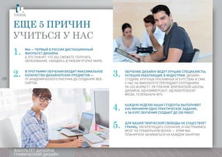 09
ФАКУЛЬТЕТ ДИЗАЙНА
ГРАФИЧЕСКИЙ ДИЗАЙН
Мы — первый в России дистанционный
факультетиграическогодизайна ДИЗАЙНА.
а это значит, что вы сможете получать
ОБРАЗОВАНИЕ, НАХОДЯСЬ В ЛЮБОМ УГОЛКЕ МИРА.
В программу обучения входит максимальное
количество дизайнерских предметов —
от академического рисунка до создания веб-
сайтов.
Еще 5 причин
учиться у нас
1.
2. 3.
4.
5.
Обучение дизайну ведут лучшие специалисты,
успешно работающие в индустрии: дизайн-
студиях, крупных рекламных агентствах и СМИ.
У нас на факультете преподают сотрудники
РА Leo Burnett, РА Пленум, Британской школы дизайнаоммерсантIтелеканалеMT
ДИЗАЙНА, ИД КОММЕРСАНТ, ИД independent
media, ТЕЛЕКАНАЛА mtV.
Каждую неделю наши студенты выполняют
как минимум одно практическое задание,
а за курс обучения создают до 200 работ.
Для вашей творческой свободы не существует
границ. Раскрепощать сознание и настраивать
мозг на правильную волну — этим мы
планируем заниматься на каждом занятии.
 
