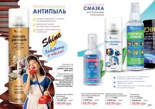 ПОЛИРОЛЬ ДЛЯ МЕБЕЛИ
АНТИПЫЛЬ
Подходит для
поверхностей из
дерева, пластика,
МДФ, ДСП.
Забудьте
о пыли!
Полироль для мебели
«Антипыль»
320 ml, код 2127002
99,99 грн
155,00 грн 4,00 ББ
очищает поверхности и придает
им натуральный блеск
нейтрализует мелкие
частички пыли и аллергены
обладает антистатическими
свойствами
Предназначен для
ухода за домашней
и офисной
мебелью,оргтехникой,
автопанелями и
корпусами видео- и
аудиоаппаратуры.
Очиститель
для экранов
150 мл, код 2127001
59,99 грн
130,00 грн 2,40 ББ
УНИВЕРСАЛЬНАЯ
СМАЗКА
для резиновых
уплотнений
Универсальная смазка
для резиновых уплотнений
100 мл, код 2126003
69,99 грн
110,00 грн 2,80 ББ
Гель косметический асептик
для ухода за кожей рук
95 мл, код 2104001
69,99 грн
110,00 грн 2,80 ББ
нейтрален к защитному и олеофобному
покрытиям любых типов экранов
придает антистатические свойства
поверхности экрана
легко удаляет пыль, жир и отпечатки пальцев,
не оставляет разводов
202 203
 