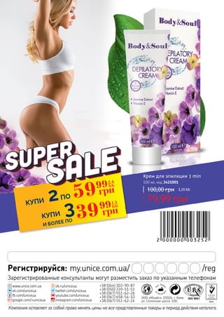 Компания оставляет за собой право менять цены на все представленные товары в период действия каталога.
Регистрируйся: my.unice.com.ua/ /reg
+38 (044) 303-90-87
+38 (050) 339-51-51
+38 (067) 551-62-26
+38 (067) 658-54-10
+38 (067) 551-62-24
twitter.com/uniceua
ok.ru/uniceua
youtube.com/uniceua
instagram.com/uniceua
vk.com/uniceua
fb.com/uniceua
www.unice.com.ua
google.com/+uniceua
ООО «Юнайс», 03026, г. Киев,
ул. Столичное шоссе, 100
Зарегистрированные консультанты могут разместить заказ по указанным телефонам
КУПИ 2ПО
КУПИ 3
И БОЛЕЕ ПО
59
2,4
ББ
грн99
39
1,5
ББ
грн99
Крем для эпиляции 3 min
100 мл, код 3421001
79,99 грн
100,00 грн 3,20 ББ
 